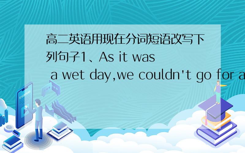 高二英语用现在分词短语改写下列句子1、As it was a wet day,we couldn't go for a walk.2、Because he did not know how to do it,he went to her for help.3、Ling Ming sat at the desk and wrote an article in English.4、As soon as she had