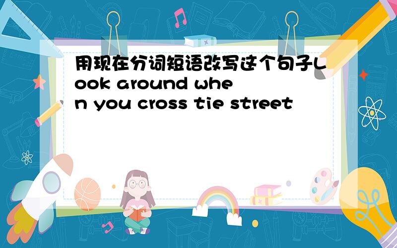 用现在分词短语改写这个句子Look around when you cross tie street