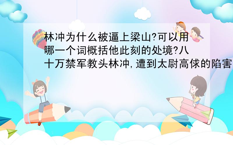 林冲为什么被逼上梁山?可以用哪一个词概括他此刻的处境?八十万禁军教头林冲,遭到太尉高俅的陷害,被发配沧州.押送林冲的两个差役又被高太尉收买,要在路上杀死他.幸亏林冲的结义兄弟花