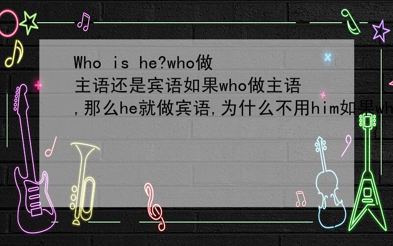 Who is he?who做主语还是宾语如果who做主语,那么he就做宾语,为什么不用him如果who 作宾语,那么可以用whom代替who