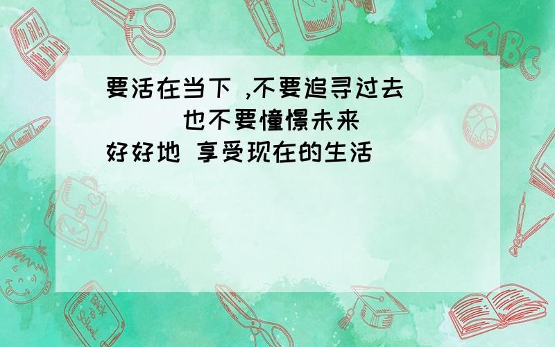 要活在当下 ,不要追寻过去____也不要憧憬未来____好好地 享受现在的生活