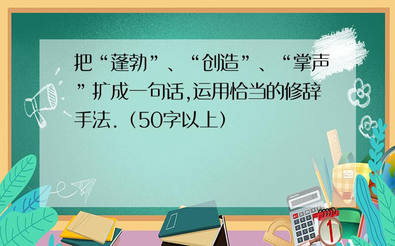 把“蓬勃”、“创造”、“掌声”扩成一句话,运用恰当的修辞手法.（50字以上）