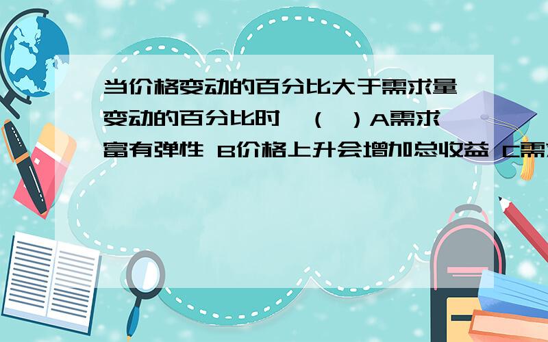 当价格变动的百分比大于需求量变动的百分比时,（ ）A需求富有弹性 B价格上升会增加总收益 C需求弹性为1 D价格下降会增加总收益