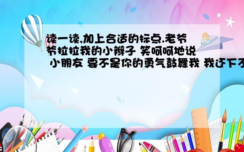 读一读,加上合适的标点.老爷爷拉拉我的小辫子 笑呵呵地说 小朋友 要不是你的勇气鼓舞我 我还下不了决心哩 现在居然爬上来了不 老爷爷 我是看您也要爬天都峰 才有勇气向上爬的 我应该