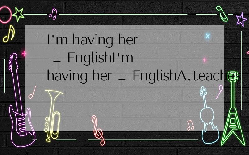 I'm having her _ EnglishI'm having her _ EnglishA.teaches     B.teach     C.to teach     D.taugh这道题选什么？是什么意思？i'm 后面接having，接着又接her, 这是什么结构啊？