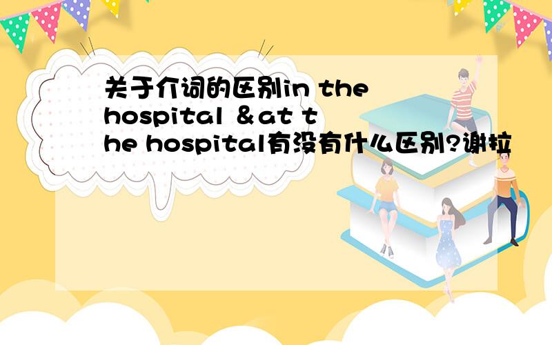 关于介词的区别in the hospital ＆at the hospital有没有什么区别?谢拉