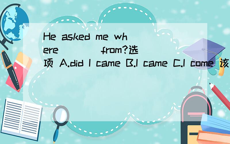 He asked me where ___ from?选项 A.did I came B.I came C.I come 该选哪个?最好有个讲解哦