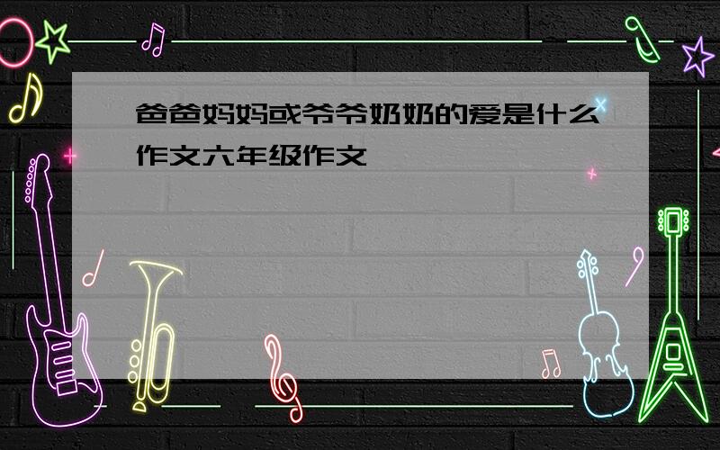 爸爸妈妈或爷爷奶奶的爱是什么作文六年级作文