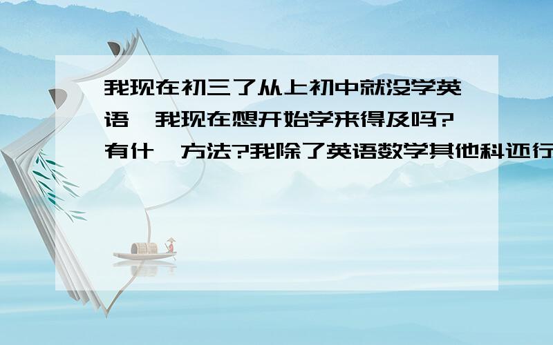 我现在初三了从上初中就没学英语,我现在想开始学来得及吗?有什麽方法?我除了英语数学其他科还行帮帮我