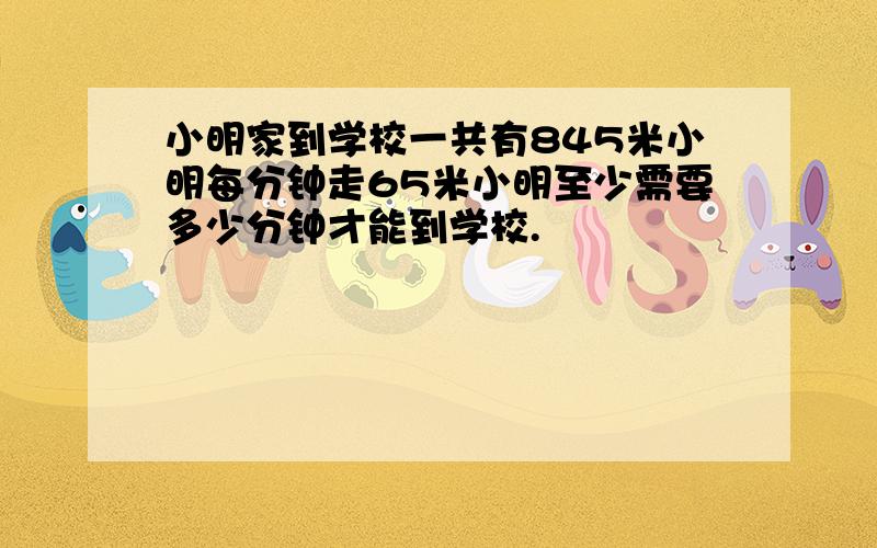 小明家到学校一共有845米小明每分钟走65米小明至少需要多少分钟才能到学校.