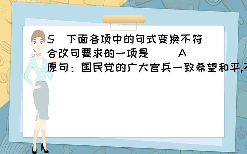 5．下面各项中的句式变换不符合改句要求的一项是（ ）A．原句：国民党的广大官兵一致希望和平,不想再打了,听见南京拒绝和平,都很泄气.（要求：强调原因） 改句：国民党的广大官兵听