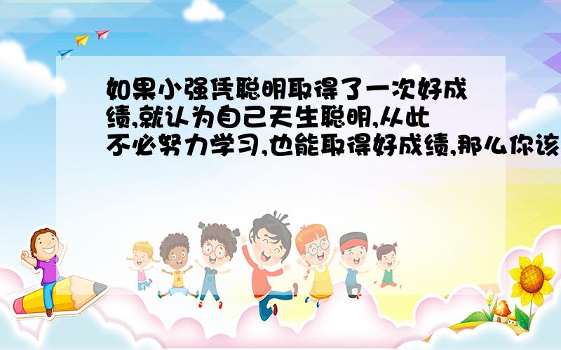 如果小强凭聪明取得了一次好成绩,就认为自己天生聪明,从此不必努力学习,也能取得好成绩,那么你该怎么提醒他?