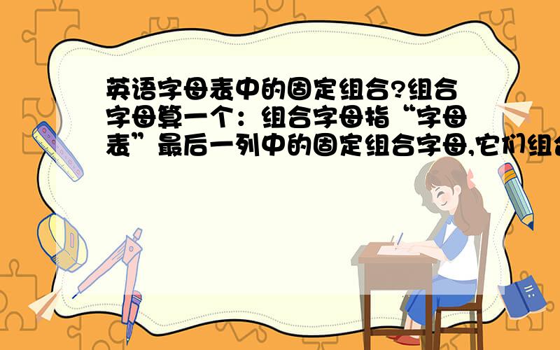 英语字母表中的固定组合?组合字母算一个：组合字母指“字母表”最后一列中的固定组合字母,它们组合后发一个音,在划分音节时一般被当成一个字母看待.