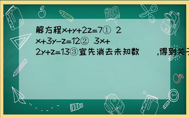 解方程x+y+2z=7① 2x+3y-z=12② 3x+2y+z=13③宜先消去未知数（）,得到关于（ ）的二元一次方程组（ ）,解这个方程得（ ）,原方程组的解为（ ）.