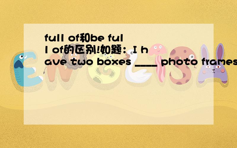 full of和be full of的区别!如题：I have two boxes ____ photo frames.A.is full of B.are full of C.full of D.full with 参考答案是C