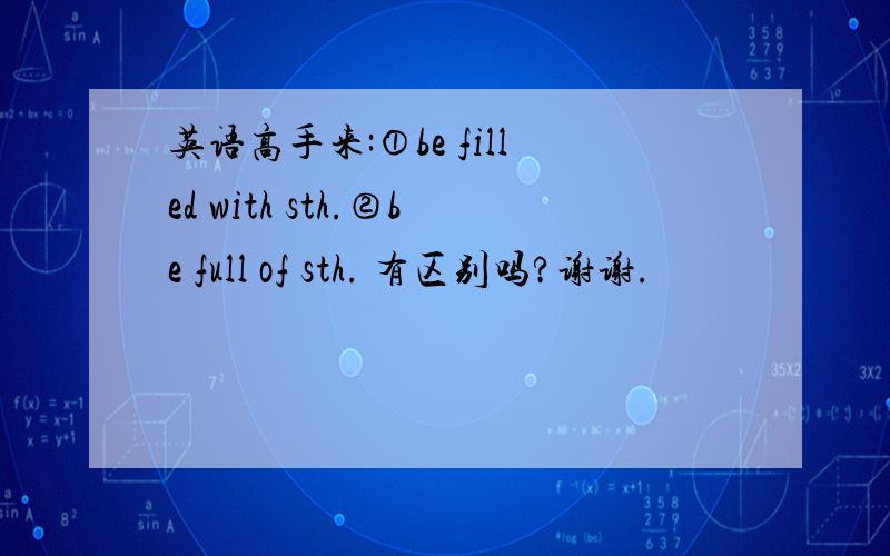 英语高手来:①be filled with sth.②be full of sth. 有区别吗?谢谢.