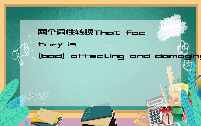 两个词性转换That factory is ______(bad) affecting and damaging the river next.The atmosphere is keeping in too much ______(hot)