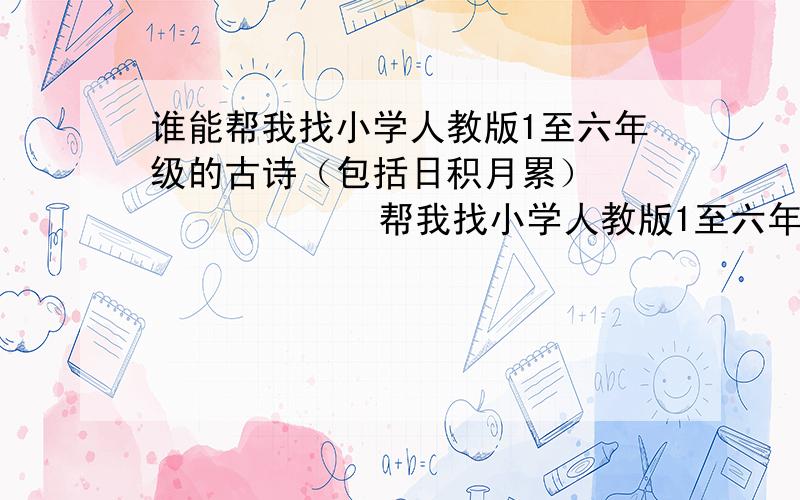 谁能帮我找小学人教版1至六年级的古诗（包括日积月累）              帮我找小学人教版1至六年级的古诗（包括日积月累）!可能有80首以上!              这个50分就是你的了!