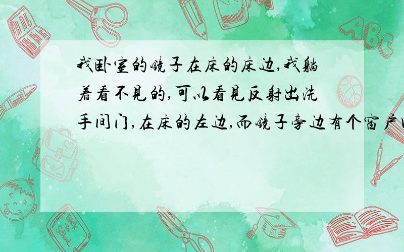 我卧室的镜子在床的床边,我躺着看不见的,可以看见反射出洗手间门,在床的左边,而镜子旁边有个窗户口,另一边是大拉窗,我一开洗手间灯就看见反射,我床在中央,右边是洗手间,左边是镜子,所