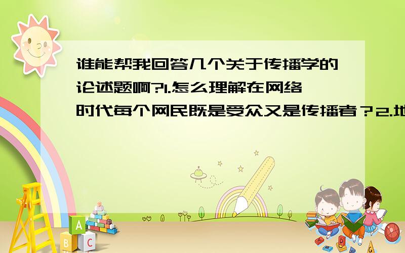 谁能帮我回答几个关于传播学的论述题啊?1.怎么理解在网络时代每个网民既是受众又是传播者？2.地球村是由谁提出的，利用传播学相关知识进行论述？3.简要论述“设置议是日程”，结合目