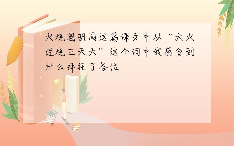 火烧圆明园这篇课文中从“大火连烧三天大”这个词中我感受到什么拜托了各位