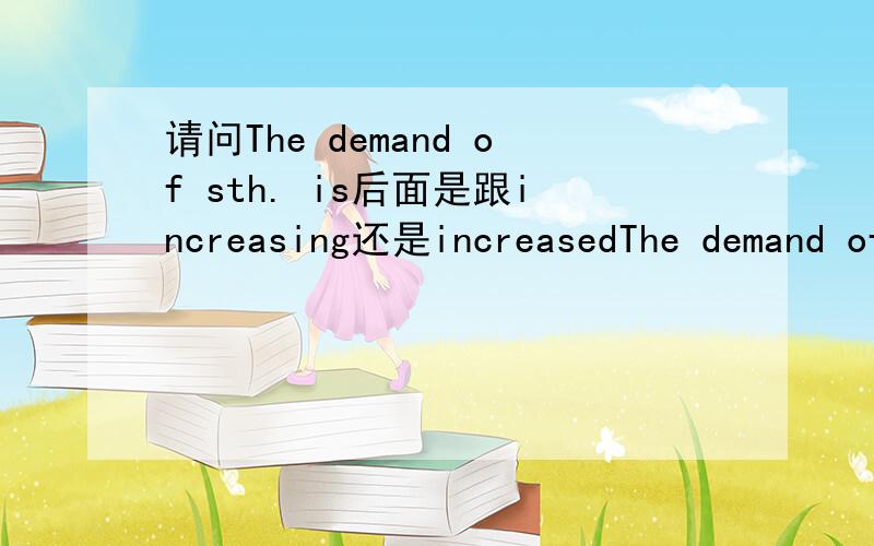 请问The demand of sth. is后面是跟increasing还是increasedThe demand of sth. is后面是跟increasing还是increased?这有没有相关的语法规定? 急求啊~~sth. 指的是professional talents