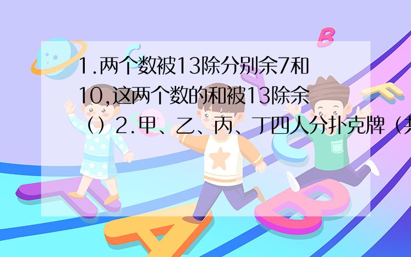 1.两个数被13除分别余7和10,这两个数的和被13除余（）2.甲、乙、丙、丁四人分扑克牌（共54张）,先给甲3张,再给乙2张,再给丙1张,最后给丁2张,然后继续给甲3张、乙2张、丙1张、丁2张.最后一张