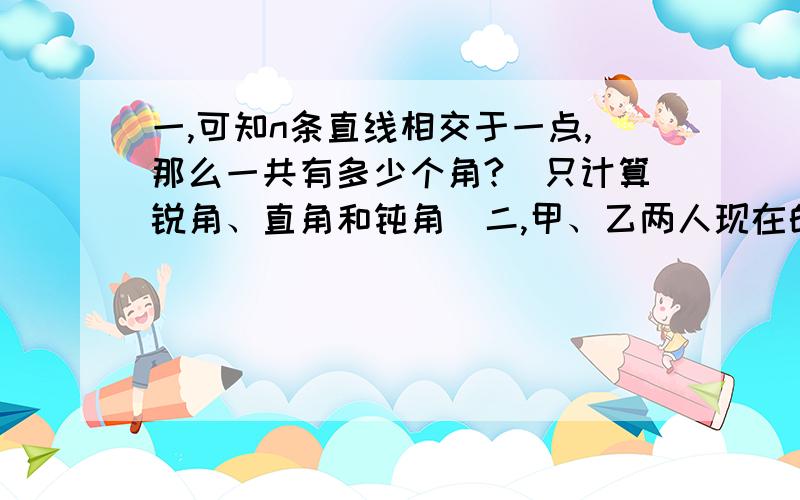 一,可知n条直线相交于一点,那么一共有多少个角?（只计算锐角、直角和钝角）二,甲、乙两人现在的年龄之和为98岁,当甲的年龄是乙现在的年龄的一半时,乙恰好是甲现在的年龄,甲、乙两人现