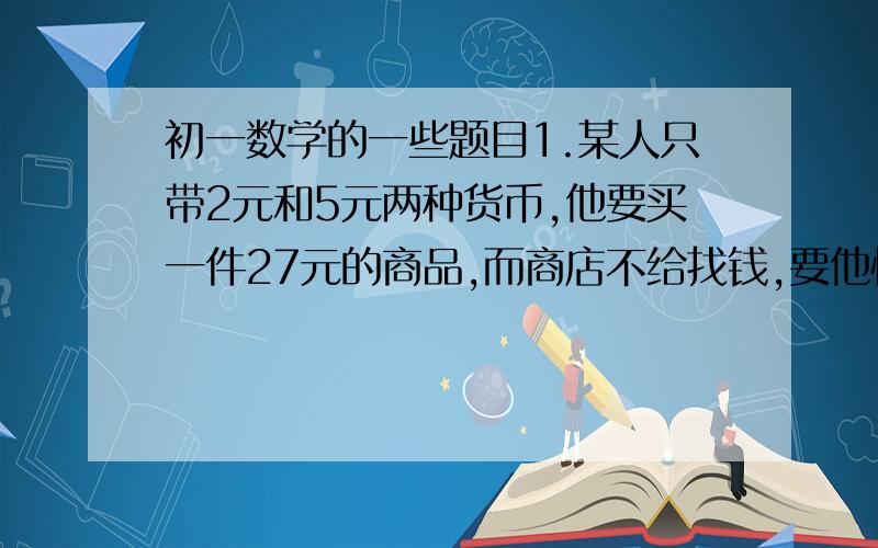 初一数学的一些题目1.某人只带2元和5元两种货币,他要买一件27元的商品,而商店不给找钱,要他恰好付27元,他付款的方式有几种? 2.某酒店客房部有三人间.双人间客房,收费标准如下表.         普