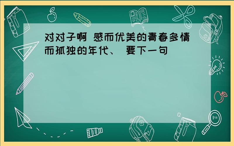 对对子啊 感而优美的青春多情而孤独的年代、 要下一句