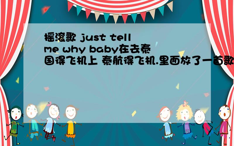 摇滚歌 just tell me why baby在去泰国得飞机上 泰航得飞机.里面放了一首歌.好像是日本得摇滚.高潮部分 一句 Just tell me why baby.也可能是 just tell me my baby