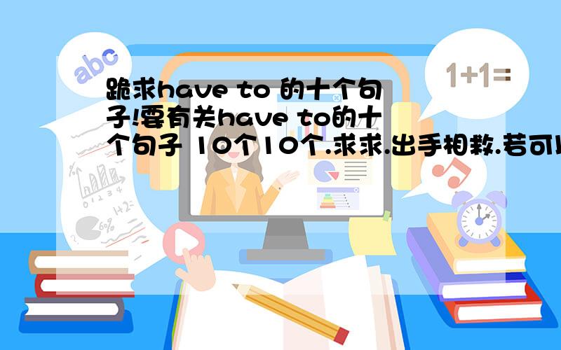 跪求have to 的十个句子!要有关have to的十个句子 10个10个.求求.出手相救.若可以 请大虾们附一些有关have to的句型转换 如：I have to go to school every day.