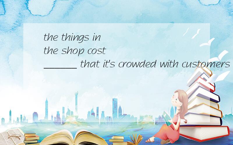 the things in the shop cost ______ that it's crowded with customers every day.A such little B soB so little C such much D so much