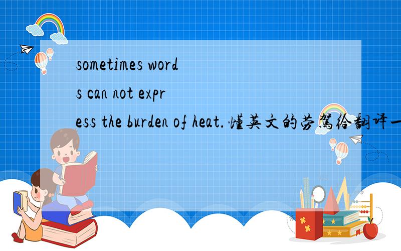 sometimes words can not express the burden of heat.懂英文的劳驾给翻译一下,上面这些英文是什么意思.