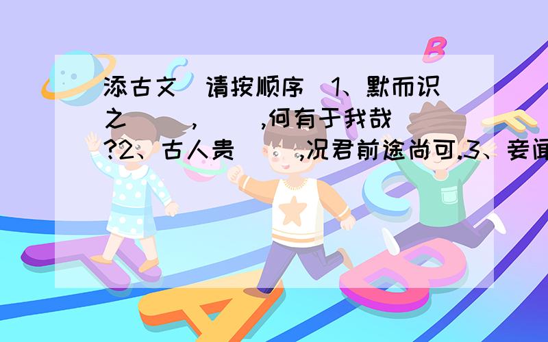 添古文（请按顺序）1、默而识之( ),( ),何有于我哉?2、古人贵（ ）,况君前途尚可.3、妾闻志士不饮盗泉之水,廉者不受（ ）.4、（ ）,有亭翼然临于泉上者,醉翁亭也.5、不宜（ ）,引喻失义,以