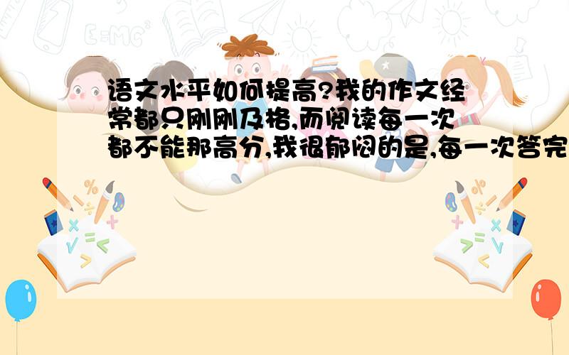 语文水平如何提高?我的作文经常都只刚刚及格,而阅读每一次都不能那高分,我很郁闷的是,每一次答完卷子我感到胸有成竹,可考出来的成绩却一般般.我为这事困惑的不得了,