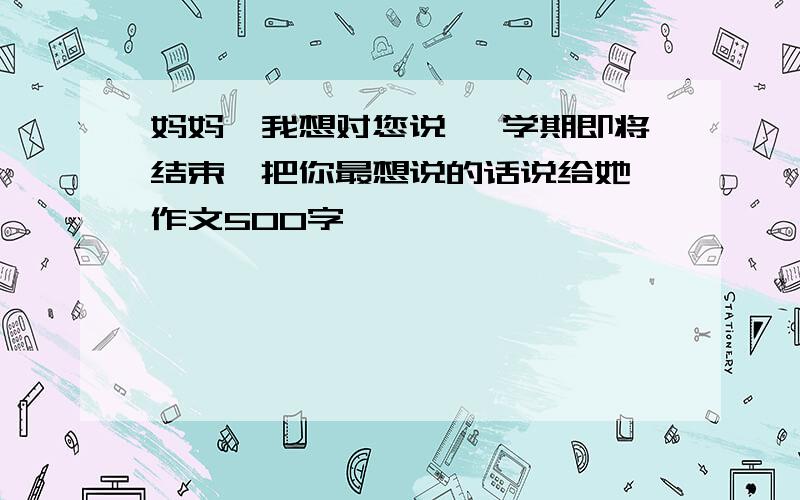 妈妈,我想对您说 一学期即将结束,把你最想说的话说给她 作文500字