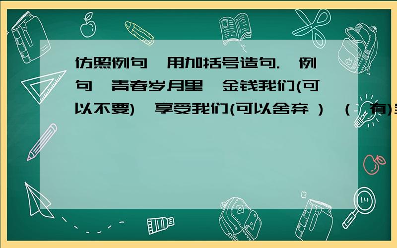 仿照例句,用加括号造句.【例句】青春岁月里,金钱我们(可以不要),享受我们(可以舍弃 ),(惟有)宝贵的时光（不可丢弃）.