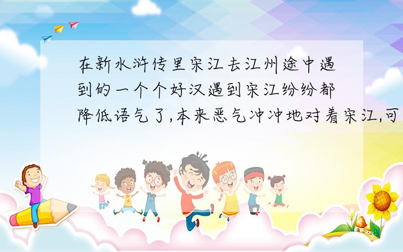 在新水浒传里宋江去江州途中遇到的一个个好汉遇到宋江纷纷都降低语气了,本来恶气冲冲地对着宋江,可是一知道是宋江就变成了乖乖仔,变性（性格）了