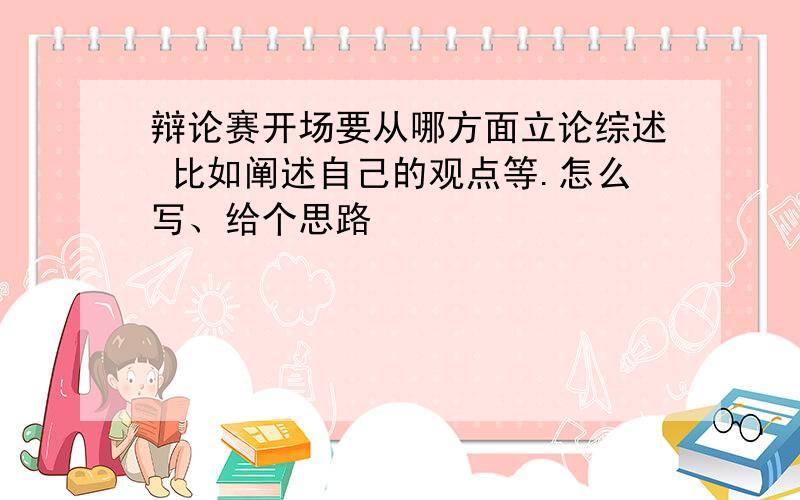 辩论赛开场要从哪方面立论综述 比如阐述自己的观点等.怎么写、给个思路