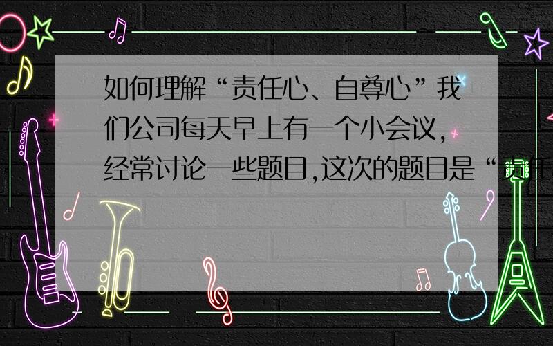 如何理解“责任心、自尊心”我们公司每天早上有一个小会议,经常讨论一些题目,这次的题目是“责任心、自尊心”,