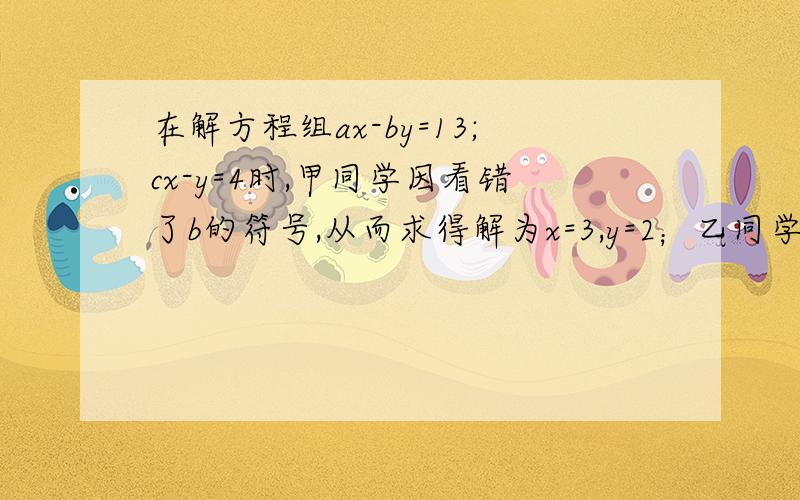 在解方程组ax-by=13;cx-y=4时,甲同学因看错了b的符号,从而求得解为x=3,y=2；乙同学因看漏了c,从而求得解为x=5,y=1.试求a b c的值.