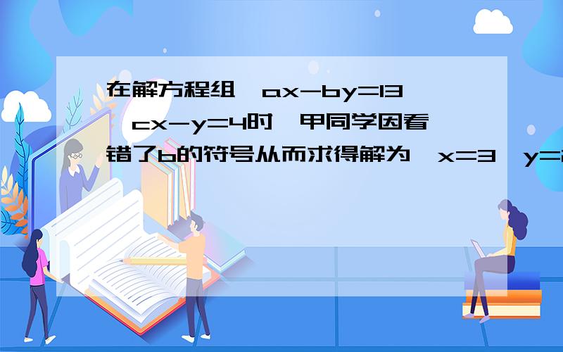 在解方程组{ax-by=13,cx-y=4时,甲同学因看错了b的符号从而求得解为{x=3,y=2乙同学因看漏了c从而得解为｛x=5,y=5,试求a、b、c的值.