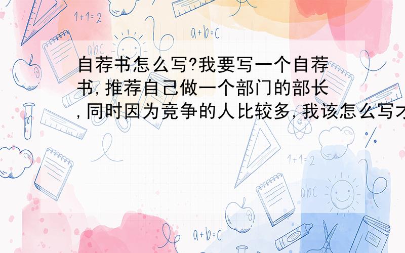 自荐书怎么写?我要写一个自荐书,推荐自己做一个部门的部长,同时因为竞争的人比较多,我该怎么写才能比较的突出,我以前也没有写过,也不知道它的格式是怎么样的,拜托大家能不能告诉我具