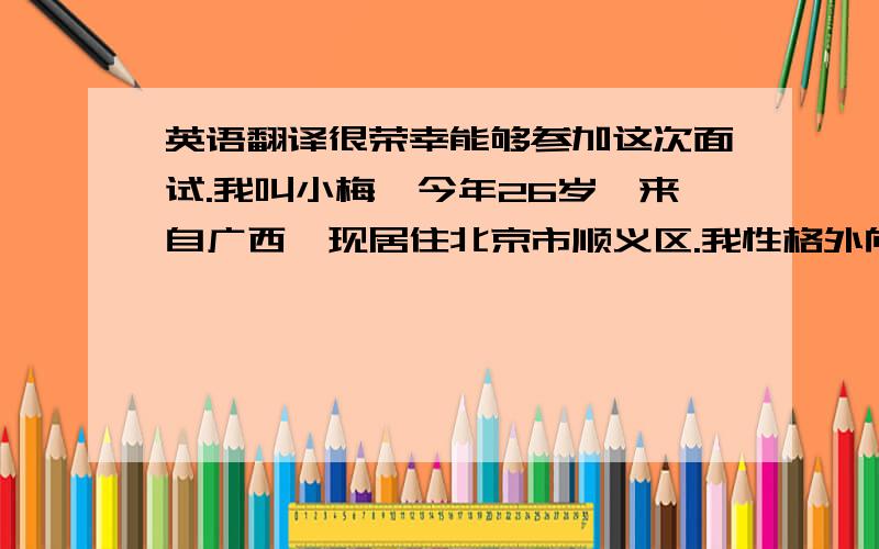 英语翻译很荣幸能够参加这次面试.我叫小梅,今年26岁,来自广西,现居住北京市顺义区.我性格外向、细心,热爱工作,乐于接受新事物,有强烈的进取心和团队合作精神,熟练使用OFFICE办公软件及