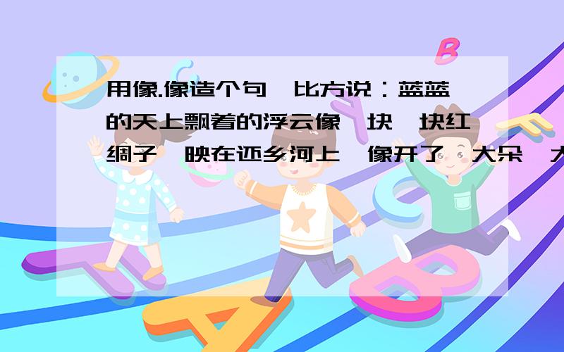 用像.像造个句,比方说：蓝蓝的天上飘着的浮云像一块一块红绸子,映在还乡河上,像开了一大朵一大朵鸡冠花.