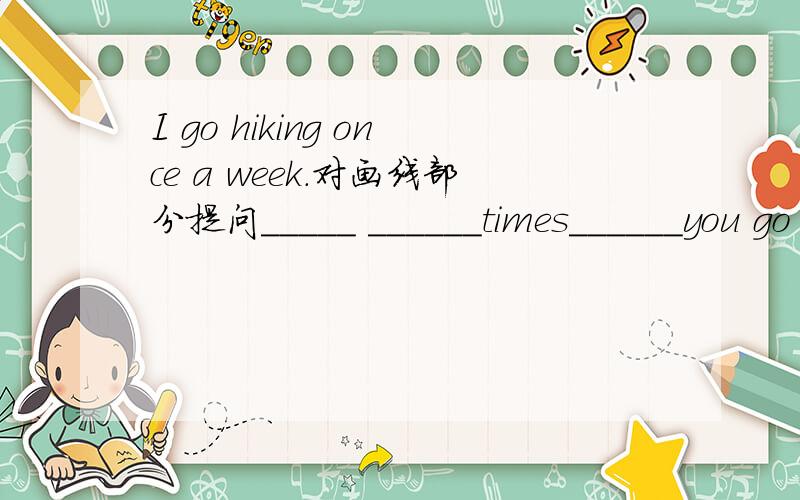 I go hiking once a week.对画线部分提问_____ ______times______you go hiking?