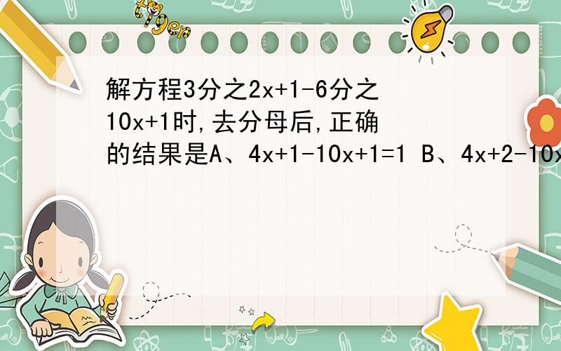 解方程3分之2x+1-6分之10x+1时,去分母后,正确的结果是A、4x+1-10x+1=1 B、4x+2-10x+1=1 c、4x+2-10x-1=6 d、4x+2-10x+1x=6