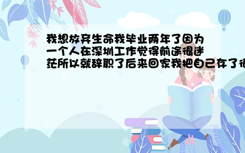 我想放弃生命我毕业两年了因为一个人在深圳工作觉得前途很迷茫所以就辞职了后来回家我把自己存了很多年的钱 拿去做投资 因为不够 所以还借了很多钱朋友的 家里的 因为实在借不到了