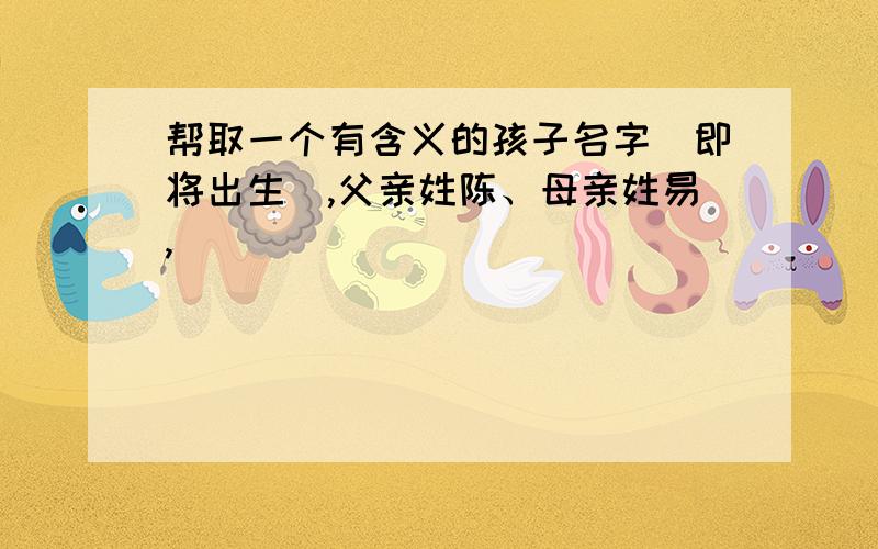 帮取一个有含义的孩子名字（即将出生）,父亲姓陈、母亲姓易,